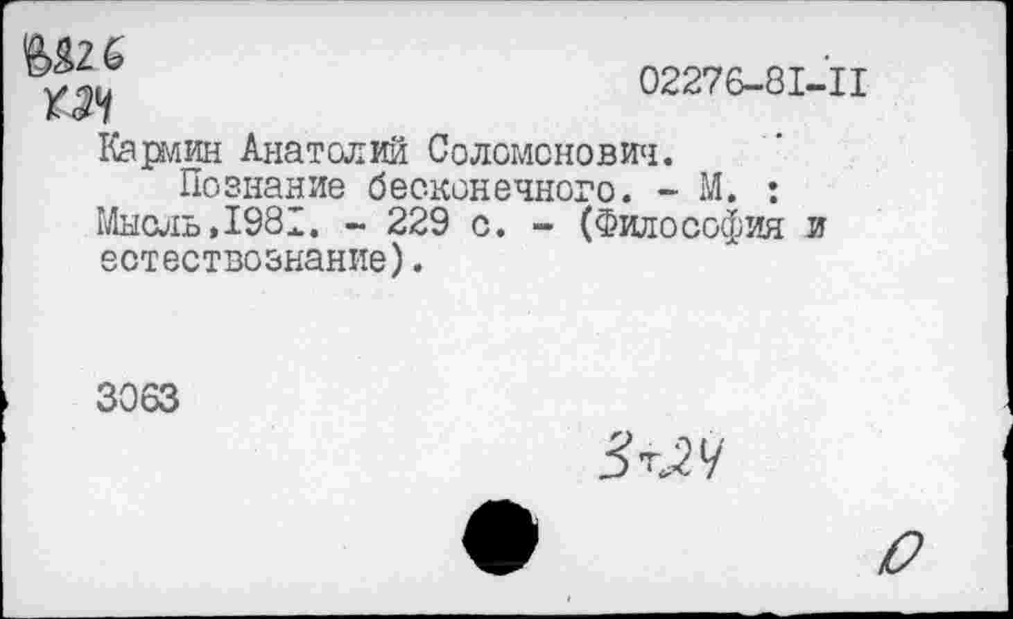 ﻿№ 6
02276-81-11
Кармин Анатолий Соломонович.
Познание бесконечного. - М. ;
Мысль»1981. - 229 с. - (Философия и естествознание).
3063
